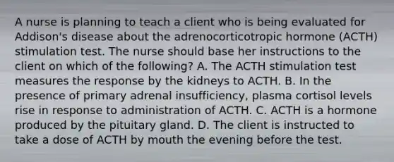 A nurse is planning to teach a client who is being evaluated for Addison's disease about the adrenocorticotropic hormone (ACTH) stimulation test. The nurse should base her instructions to the client on which of the following? A. The ACTH stimulation test measures the response by the kidneys to ACTH. B. In the presence of primary adrenal insufficiency, plasma cortisol levels rise in response to administration of ACTH. C. ACTH is a hormone produced by the pituitary gland. D. The client is instructed to take a dose of ACTH by mouth the evening before the test.