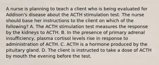 A nurse is planning to teach a client who is being evaluated for Addison's disease about the ACTH stimulation test. The nurse should base her instructions to the client on which of the following? A. The ACTH stimulation test measures the response by the kidneys to ACTH. B. In the presence of primary adrenal insufficiency, plasma cortisol levels rise in response to administration of ACTH. C. ACTH is a hormone produced by the pituitary gland. D. The client is instructed to take a dose of ACTH by mouth the evening before the test.