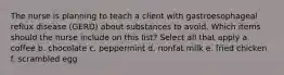 The nurse is planning to teach a client with gastroesophageal reflux disease (GERD) about substances to avoid. Which items should the nurse include on this list? Select all that apply a. coffee b. chocolate c. peppermint d. nonfat milk e. fried chicken f. scrambled egg