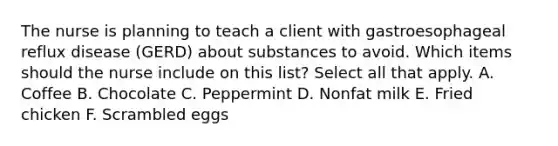 The nurse is planning to teach a client with gastroesophageal reflux disease (GERD) about substances to avoid. Which items should the nurse include on this list? Select all that apply. A. Coffee B. Chocolate C. Peppermint D. Nonfat milk E. Fried chicken F. Scrambled eggs