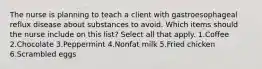 The nurse is planning to teach a client with gastroesophageal reflux disease about substances to avoid. Which items should the nurse include on this list? Select all that apply. 1.Coffee 2.Chocolate 3.Peppermint 4.Nonfat milk 5.Fried chicken 6.Scrambled eggs