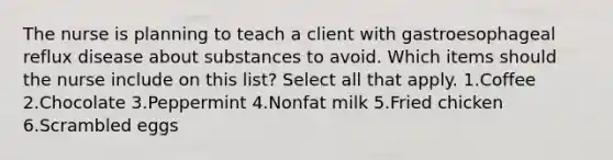 The nurse is planning to teach a client with gastroesophageal reflux disease about substances to avoid. Which items should the nurse include on this list? Select all that apply. 1.Coffee 2.Chocolate 3.Peppermint 4.Nonfat milk 5.Fried chicken 6.Scrambled eggs