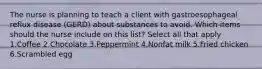 The nurse is planning to teach a client with gastroesophageal reflux disease (GERD) about substances to avoid. Which items should the nurse include on this list? Select all that apply 1.Coffee 2.Chocolate 3.Peppermint 4.Nonfat milk 5.Fried chicken 6.Scrambled egg