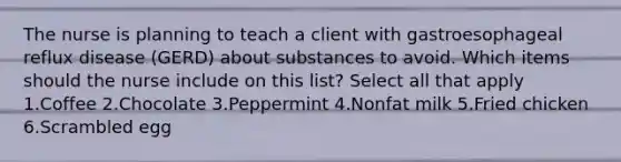 The nurse is planning to teach a client with gastroesophageal reflux disease (GERD) about substances to avoid. Which items should the nurse include on this list? Select all that apply 1.Coffee 2.Chocolate 3.Peppermint 4.Nonfat milk 5.Fried chicken 6.Scrambled egg