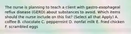 The nurse is planning to teach a client with gastro-esophageal reflux disease (GERD) about substances to avoid. Which items should the nurse include on this list? (Select all that Apply) A. coffee B. chocolate C. peppermint D. nonfat milk E. fried chicken F. scrambled eggs