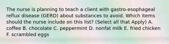 The nurse is planning to teach a client with gastro-esophageal reflux disease (GERD) about substances to avoid. Which items should the nurse include on this list? (Select all that Apply) A. coffee B. chocolate C. peppermint D. nonfat milk E. fried chicken F. scrambled eggs