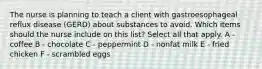 The nurse is planning to teach a client with gastroesophageal reflux disease (GERD) about substances to avoid. Which items should the nurse include on this list? Select all that apply. A - coffee B - chocolate C - peppermint D - nonfat milk E - fried chicken F - scrambled eggs