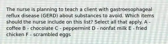 The nurse is planning to teach a client with gastroesophageal reflux disease (GERD) about substances to avoid. Which items should the nurse include on this list? Select all that apply. A - coffee B - chocolate C - peppermint D - nonfat milk E - fried chicken F - scrambled eggs