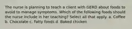 The nurse is planning to teach a client with GERD about foods to avoid to manage symptoms. Which of the following foods should the nurse include in her teaching? Select all that apply. a. Coffee b. Chocolate c. Fatty foods d. Baked chicken