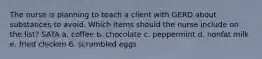 The nurse is planning to teach a client with GERD about substances to avoid. Which items should the nurse include on the list? SATA a. coffee b. chocolate c. peppermint d. nonfat milk e. fried chicken 6. scrambled eggs