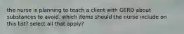 the nurse is planning to teach a client with GERD about substances to avoid. which items should the nurse include on this list? select all that apply?