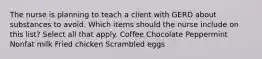 The nurse is planning to teach a client with GERD about substances to avoid. Which items should the nurse include on this list? Select all that apply. Coffee Chocolate Peppermint Nonfat milk Fried chicken Scrambled eggs