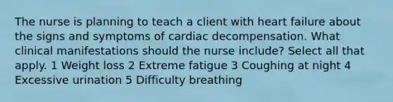 The nurse is planning to teach a client with heart failure about the signs and symptoms of cardiac decompensation. What clinical manifestations should the nurse include? Select all that apply. 1 Weight loss 2 Extreme fatigue 3 Coughing at night 4 Excessive urination 5 Difficulty breathing