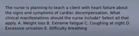 The nurse is planning to teach a client with heart failure about the signs and symptoms of cardiac decompensation. What clinical manifestations should the nurse include? Select all that apply. A. Weight loss B. Extreme fatigue C. Coughing at night D. Excessive urination E. Difficulty breathing