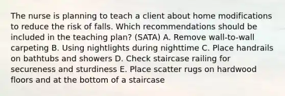 The nurse is planning to teach a client about home modifications to reduce the risk of falls. Which recommendations should be included in the teaching plan? (SATA) A. Remove wall-to-wall carpeting B. Using nightlights during nighttime C. Place handrails on bathtubs and showers D. Check staircase railing for secureness and sturdiness E. Place scatter rugs on hardwood floors and at the bottom of a staircase