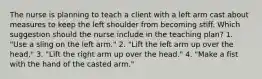 The nurse is planning to teach a client with a left arm cast about measures to keep the left shoulder from becoming stiff. Which suggestion should the nurse include in the teaching plan? 1. "Use a sling on the left arm." 2. "Lift the left arm up over the head." 3. "Lift the right arm up over the head." 4. "Make a fist with the hand of the casted arm."