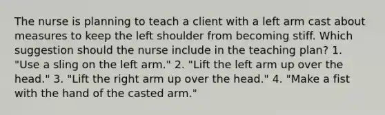 The nurse is planning to teach a client with a left arm cast about measures to keep the left shoulder from becoming stiff. Which suggestion should the nurse include in the teaching plan? 1. "Use a sling on the left arm." 2. "Lift the left arm up over the head." 3. "Lift the right arm up over the head." 4. "Make a fist with the hand of the casted arm."