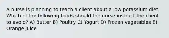 A nurse is planning to teach a client about a low potassium diet. Which of the following foods should the nurse instruct the client to avoid? A) Butter B) Poultry C) Yogurt D) Frozen vegetables E) Orange juice