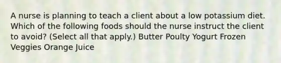 A nurse is planning to teach a client about a low potassium diet. Which of the following foods should the nurse instruct the client to avoid? (Select all that apply.) Butter Poulty Yogurt Frozen Veggies Orange Juice