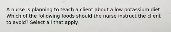 A nurse is planning to teach a client about a low potassium diet. Which of the following foods should the nurse instruct the client to avoid? Select all that apply.