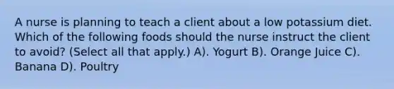 A nurse is planning to teach a client about a low potassium diet. Which of the following foods should the nurse instruct the client to avoid? (Select all that apply.) A). Yogurt B). Orange Juice C). Banana D). Poultry