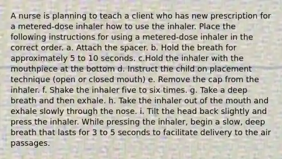 A nurse is planning to teach a client who has new prescription for a metered-dose inhaler how to use the inhaler. Place the following instructions for using a metered-dose inhaler in the correct order. a. Attach the spacer. b. Hold the breath for approximately 5 to 10 seconds. c.Hold the inhaler with the mouthpiece at the bottom d. Instruct the child on placement technique (open or closed mouth) e. Remove the cap from the inhaler. f. Shake the inhaler five to six times. g. Take a deep breath and then exhale. h. Take the inhaler out of the mouth and exhale slowly through the nose. i. Tilt the head back slightly and press the inhaler. While pressing the inhaler, begin a slow, deep breath that lasts for 3 to 5 seconds to facilitate delivery to the air passages.