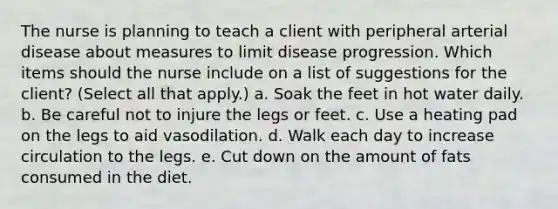 The nurse is planning to teach a client with peripheral arterial disease about measures to limit disease progression. Which items should the nurse include on a list of suggestions for the client? (Select all that apply.) a. Soak the feet in hot water daily. b. Be careful not to injure the legs or feet. c. Use a heating pad on the legs to aid vasodilation. d. Walk each day to increase circulation to the legs. e. Cut down on the amount of fats consumed in the diet.