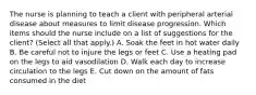 The nurse is planning to teach a client with peripheral arterial disease about measures to limit disease progression. Which items should the nurse include on a list of suggestions for the client? (Select all that apply.) A. Soak the feet in hot water daily B. Be careful not to injure the legs or feet C. Use a heating pad on the legs to aid vasodilation D. Walk each day to increase circulation to the legs E. Cut down on the amount of fats consumed in the diet