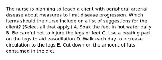 The nurse is planning to teach a client with peripheral arterial disease about measures to limit disease progression. Which items should the nurse include on a list of suggestions for the client? (Select all that apply.) A. Soak the feet in hot water daily B. Be careful not to injure the legs or feet C. Use a heating pad on the legs to aid vasodilation D. Walk each day to increase circulation to the legs E. Cut down on the amount of fats consumed in the diet