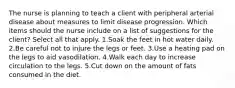 The nurse is planning to teach a client with peripheral arterial disease about measures to limit disease progression. Which items should the nurse include on a list of suggestions for the client? Select all that apply. 1.Soak the feet in hot water daily. 2.Be careful not to injure the legs or feet. 3.Use a heating pad on the legs to aid vasodilation. 4.Walk each day to increase circulation to the legs. 5.Cut down on the amount of fats consumed in the diet.