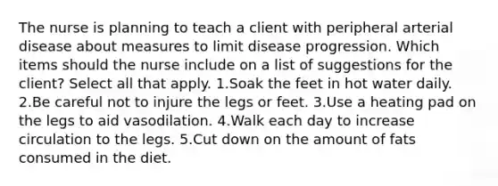 The nurse is planning to teach a client with peripheral arterial disease about measures to limit disease progression. Which items should the nurse include on a list of suggestions for the client? Select all that apply. 1.Soak the feet in hot water daily. 2.Be careful not to injure the legs or feet. 3.Use a heating pad on the legs to aid vasodilation. 4.Walk each day to increase circulation to the legs. 5.Cut down on the amount of fats consumed in the diet.