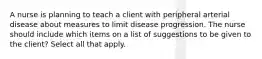 A nurse is planning to teach a client with peripheral arterial disease about measures to limit disease progression. The nurse should include which items on a list of suggestions to be given to the client? Select all that apply.