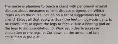 The nurse is planning to teach a client with peripheral arterial disease about measures to limit disease progression. Which items would the nurse include on a list of suggestions for the client? Select all that apply. a. Soak the feet in hot water daily. b. Be careful not to injure the legs or feet. c. Use a heating pad on the legs to aid vasodilation. d. Walk each day to increase circulation to the legs. e. Cut down on the amount of fats consumed in the diet.