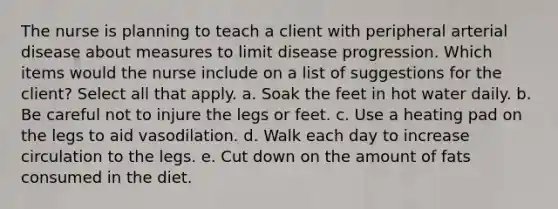 The nurse is planning to teach a client with peripheral arterial disease about measures to limit disease progression. Which items would the nurse include on a list of suggestions for the client? Select all that apply. a. Soak the feet in hot water daily. b. Be careful not to injure the legs or feet. c. Use a heating pad on the legs to aid vasodilation. d. Walk each day to increase circulation to the legs. e. Cut down on the amount of fats consumed in the diet.