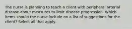 The nurse is planning to teach a client with peripheral arterial disease about measures to limit disease progression. Which items should the nurse include on a list of suggestions for the client? Select all that apply.