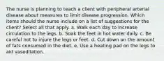 The nurse is planning to teach a client with peripheral arterial disease about measures to limit disease progression. Which items should the nurse include on a list of suggestions for the client? Select all that apply. a. Walk each day to increase circulation to the legs. b. Soak the feet in hot water daily. c. Be careful not to injure the legs or feet. d. Cut down on the amount of fats consumed in the diet. e. Use a heating pad on the legs to aid vasodilation.