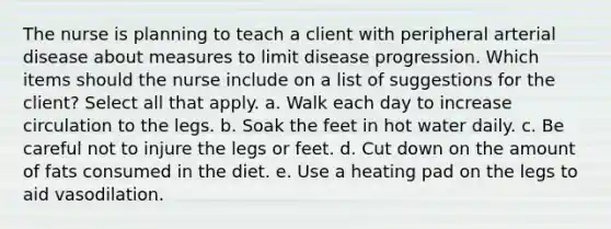 The nurse is planning to teach a client with peripheral arterial disease about measures to limit disease progression. Which items should the nurse include on a list of suggestions for the client? Select all that apply. a. Walk each day to increase circulation to the legs. b. Soak the feet in hot water daily. c. Be careful not to injure the legs or feet. d. Cut down on the amount of fats consumed in the diet. e. Use a heating pad on the legs to aid vasodilation.