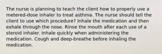 The nurse is planning to teach the client how to properly use a metered-dose inhaler to treat asthma. The nurse should tell the client to use which procedure? Inhale the medication and then exhale through the nose. Rinse the mouth after each use of a steroid inhaler. Inhale quickly when administering the medication. Cough and deep-breathe before inhaling the medication.