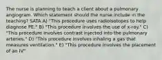 The nurse is planning to teach a client about a pulmonary angiogram. Which statement should the nurse include in the teaching? SATA A) "This procedure uses radioisotopes to help diagnose PE." B) "This procedure involves the use of x-ray." C) "This procedure involves contrast injected into the pulmonary arteries." D) "This procedure involves inhaling a gas that measures ventilation." E) "This procedure involves the placement of an IV"