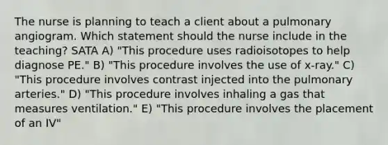 The nurse is planning to teach a client about a pulmonary angiogram. Which statement should the nurse include in the teaching? SATA A) "This procedure uses radioisotopes to help diagnose PE." B) "This procedure involves the use of x-ray." C) "This procedure involves contrast injected into the pulmonary arteries." D) "This procedure involves inhaling a gas that measures ventilation." E) "This procedure involves the placement of an IV"