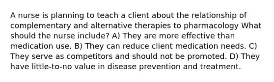 A nurse is planning to teach a client about the relationship of complementary and alternative therapies to pharmacology What should the nurse include? A) They are more effective than medication use. B) They can reduce client medication needs. C) They serve as competitors and should not be promoted. D) They have little-to-no value in disease prevention and treatment.