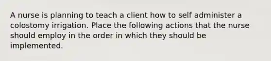 A nurse is planning to teach a client how to self administer a colostomy irrigation. Place the following actions that the nurse should employ in the order in which they should be implemented.