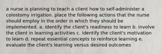 a nurse is planning to teach a client how to self-administer a colostomy irrigation. place the following actions that the nurse should employ in the order in which they should be implemented. a. identify the client's readiness to learn b. involve the client in learning activities c. identify the client's motivation to learn d. repeat essential concepts to reinforce learning e. evaluate the client's learning versus desired outcomes