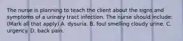 The nurse is planning to teach the client about the signs and symptoms of a urinary tract infection. The nurse should include: (Mark all that apply) A. dysuria. B. foul smelling cloudy urine. C. urgency. D. back pain.