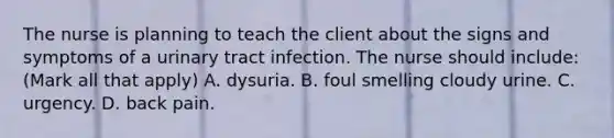 The nurse is planning to teach the client about the signs and symptoms of a urinary tract infection. The nurse should include: (Mark all that apply) A. dysuria. B. foul smelling cloudy urine. C. urgency. D. back pain.