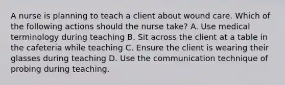 A nurse is planning to teach a client about wound care. Which of the following actions should the nurse take? A. Use medical terminology during teaching B. Sit across the client at a table in the cafeteria while teaching C. Ensure the client is wearing their glasses during teaching D. Use the communication technique of probing during teaching.