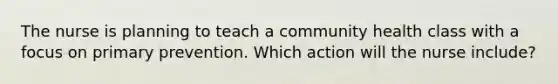 The nurse is planning to teach a community health class with a focus on primary prevention. Which action will the nurse include?