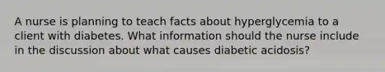 A nurse is planning to teach facts about hyperglycemia to a client with diabetes. What information should the nurse include in the discussion about what causes diabetic acidosis?