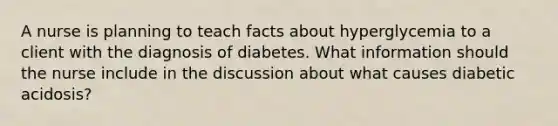 A nurse is planning to teach facts about hyperglycemia to a client with the diagnosis of diabetes. What information should the nurse include in the discussion about what causes diabetic acidosis?