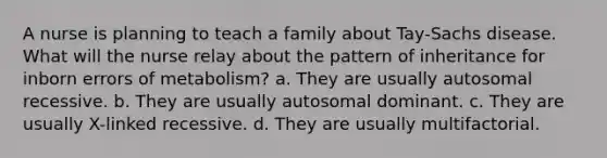 A nurse is planning to teach a family about Tay-Sachs disease. What will the nurse relay about the pattern of inheritance for inborn errors of metabolism? a. They are usually autosomal recessive. b. They are usually autosomal dominant. c. They are usually X-linked recessive. d. They are usually multifactorial.